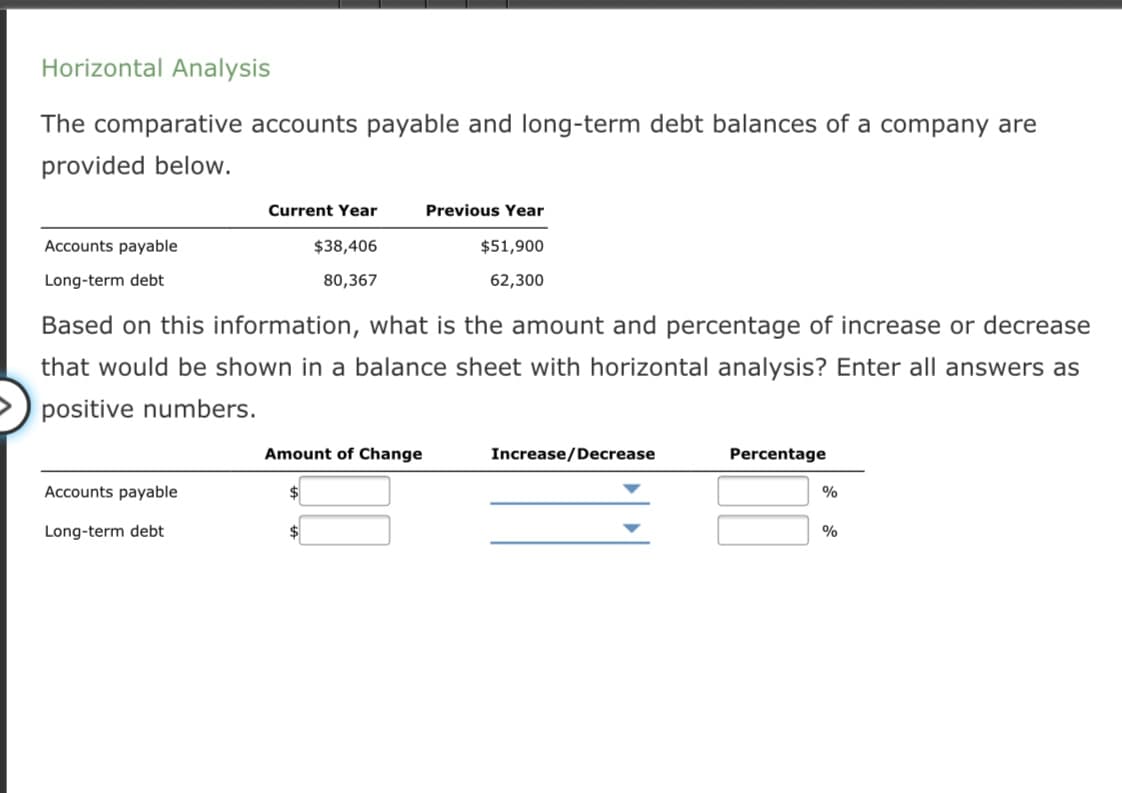 Horizontal Analysis
The comparative accounts payable and long-term debt balances of a company are
provided below.
Current Year
Previous Year
Accounts payable
$38,406
$51,900
Long-term debt
80,367
62,300
Based on this information, what is the amount and percentage of increase or decrease
that would be shown in a balance sheet with horizontal analysis? Enter all answers as
positive numbers.
Amount of Change
Increase/Decrease
Percentage
Accounts payable
Long-term debt
$
%
