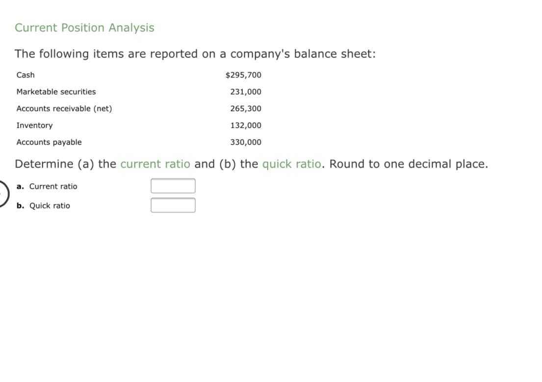 The following items are reported on a company's balance sheet:
Cash
$295,700
Marketable securities
231,000
Accounts receivable (net)
265,300
Inventory
132,000
Accounts payable
330,000
Determine (a) the current ratio and (b) the quick ratio. Round to one decimal place.
a. Current ratio
b. Quick ratio
