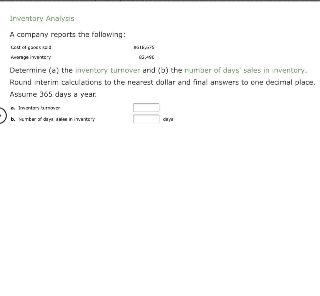 A company reports the following:
Cost of goods sold
$618,675
Average inventory
82,490
Determine (a) the inventory turnover and (b) the number of days' sales in inventory.
Round interim calculations to the nearest dollar and final answers to one decimal place.
Assume 365 days a year.
a. Inventory turnover
b. Number of days' sales in inventory
days
