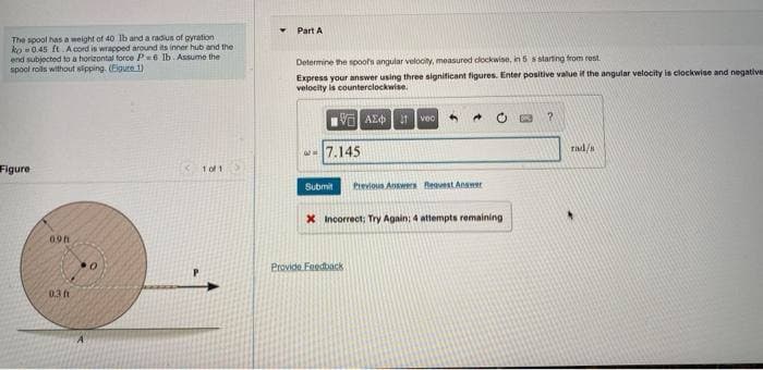 The spool has a weight of 40 lb and a radius of gyration
ko 0.45 ft. Acord is wrapped around its inner hub and the
end subjected to a horizontal force P-6 lb. Assume the
spool rolls without slipping. (Figure 1)
Figure
098
0.3 f
A
0
x 10/1
Part A
Determine the spoor's angular velocity, measured clockwise, in 5 s starting from rest.
Express your answer using three significant figures. Enter positive value if the angular velocity is clockwise and negatives
velocity is counterclockwise.
ΜΕ ΑΣΦH Ivec
7.145
4
Submit Previous Answers Request Answer
X Incorrect; Try Again; 4 attempts remaining
Provide Feedback
?
rad/s