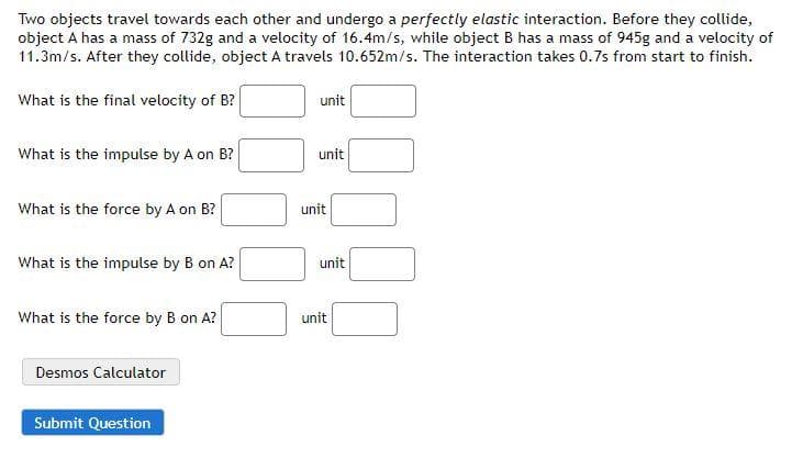 Two objects travel towards each other and undergo a perfectly elastic interaction. Before they collide,
object A has a mass of 732g and a velocity of 16.4m/s, while object B has a mass of 945g and a velocity of
11.3m/s. After they collide, object A travels 10.652m/s. The interaction takes 0.7s from start to finish.
What is the final velocity of B?
What is the impulse by A on B?
What is the force by A on B?
What is the impulse by B on A?
What is the force by B on A?
Desmos Calculator
Submit Question
unit
unit
unit
unit
unit