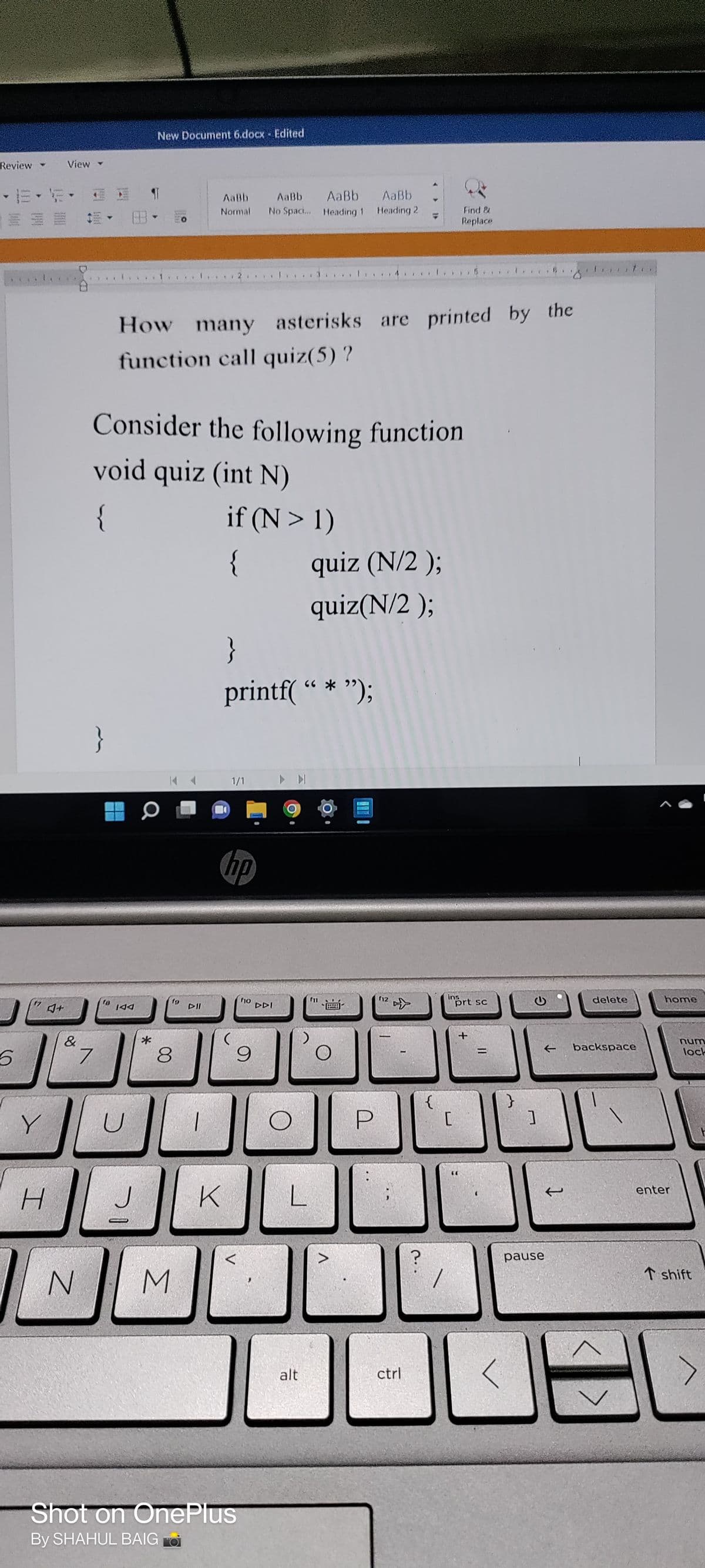 Review
5
Y
H
View
&
}
7
AaBb AaBb Aaßb
Normal No Spaci... Heading 1 Heading 2
Find &
Replace
How many asterisks are printed by the
function call quiz(5) ?
Consider the following function
void quiz (int N)
{
if (N> 1)
{
quiz (N/2 );
quiz(N/2 );
IAA
U
J
New Document 6.docx - Edited
Q
*
19
8
DII
1
}
printf( “*”);
1/1
hp
f10
9
K
N
M
Shot on OnePlus
By SHAHUL BAIG
DDI
Ľ
O
L
alt
P
(12
{
ctrl
ins
[
prt sc
?
JE
t
pause
delete
backspace
home
num
lock
L
enter
T shift