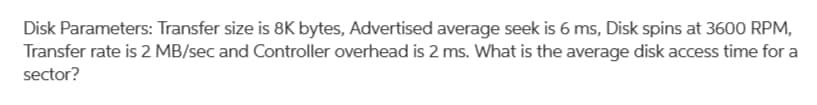 Disk Parameters: Transfer size is 8K bytes, Advertised average seek is 6 ms, Disk spins at 3600 RPM,
Transfer rate is 2 MB/sec and Controller overhead is 2 ms. What is the average disk access time for a
sector?