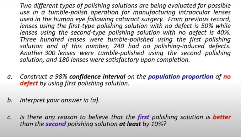 Two different types of polishing solutions are being evaluated for possible
use in a tumble-polish operation for manufacturing intraocular lenses
used in the human eye following cataract surgery. From previous record,
lenses using the first-type polishing solution with no defect is 50% while
lenses using the second-type polishing solution with no defect is 40%.
Three hundred lenses were tumble-polished using the first polishing
solution and of this number, 240 had no polishing-induced defects.
Another 300 lenses were tumble-polished using the second polishing
solution, and 180 lenses were satisfactory upon completion.
Construct a 98% confidence interval on the population proportion of no
defect by using first polishing solution.
b. Interpret your answer in (a).
Is there any reason to believe that the first polishing solution is better
than the second polishing solution at least by 10%?
C.
