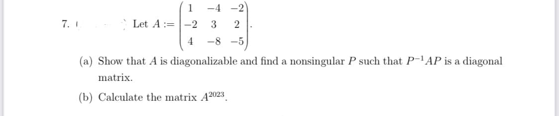 7. I
1
Let A = -2
4
-4-2
3
2
-8-5
.
(a) Show that A is diagonalizable and find a nonsingular P such that P-¹AP is a diagonal
matrix.
(b) Calculate the matrix A2023