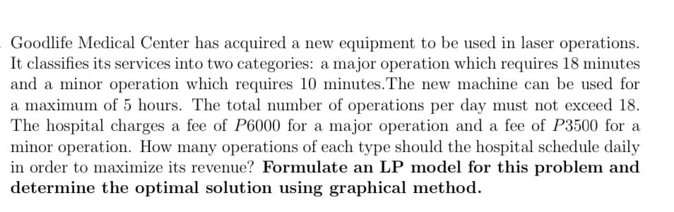 Goodlife Medical Center has acquired a new equipment to be used in laser operations.
It classifies its services into two categories: a major operation which requires 18 minutes
and a minor operation which requires 10 minutes. The new machine can be used for
a maximum of 5 hours. The total number of operations per day must not exceed 18.
The hospital charges a fee of P6000 for a major operation and a fee of P3500 for a
minor operation. How many operations of each type should the hospital schedule daily
in order to maximize its revenue? Formulate an LP model for this problem and
determine the optimal solution using graphical method.