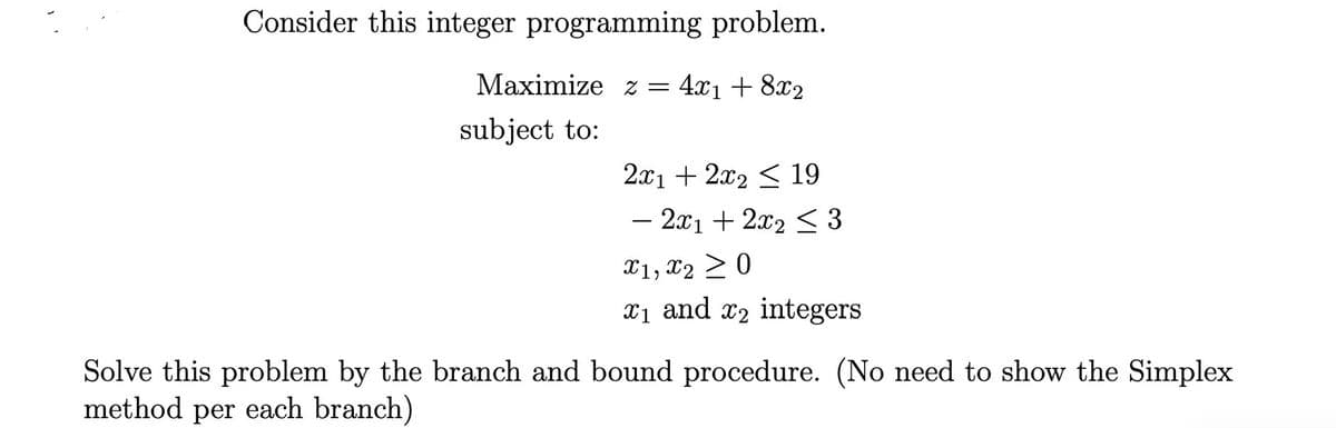 Consider this integer programming problem.
Maximize z = 4x1 + 8x2
subject to:
2x1 + 2x₂ ≤ 19
- 2x1 + 2x₂ ≤ 3
X1, X20
₁ and 2 integers
Solve this problem by the branch and bound procedure. (No need to show the Simplex
method per each branch)