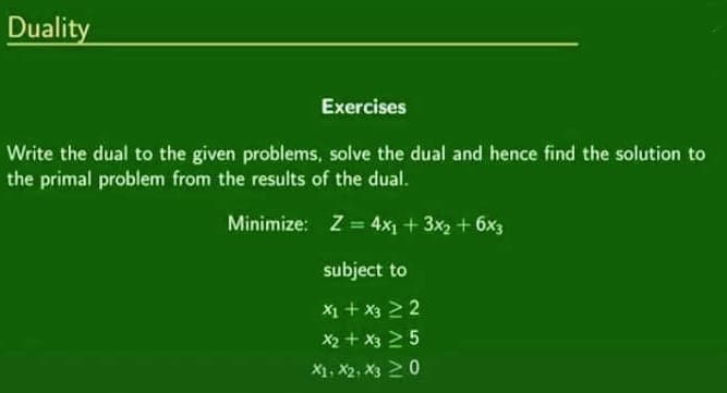 Duality
Exercises
Write the dual to the given problems, solve the dual and hence find the solution to
the primal problem from the results of the dual.
Minimize: Z = 4x₁ + 3x₂ + 6x3
subject to
x1 + x3 > 2
x₂ + x3 25
X1, X2, X3 20