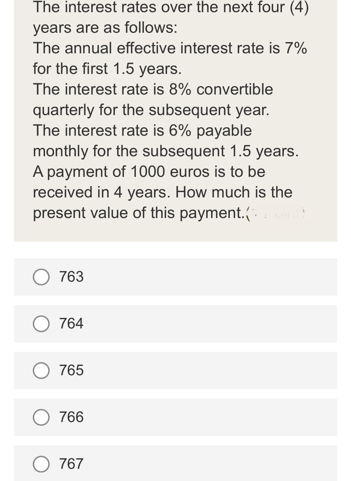The interest rates over the next four (4)
years are as follows:
The annual effective interest rate is 7%
for the first 1.5 years.
The interest rate is 8% convertible
quarterly for the subsequent year.
The interest rate is 6% payable
monthly for the subsequent 1.5 years.
A payment of 1000 euros is to be
received in 4 years. How much is the
present value of this payment.(
763
764
O 765
766
O 767