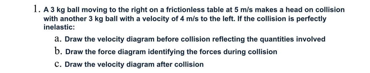 1. A 3 kg ball moving to the right on a frictionless table at 5 m/s makes a head on collision
with another 3 kg ball with a velocity of 4 m/s to the left. If the collision is perfectly
inelastic:
a. Draw the velocity diagram before collision reflecting the quantities involved
b. Draw the force diagram identifying the forces during collision
C. Draw the velocity diagram after collision
