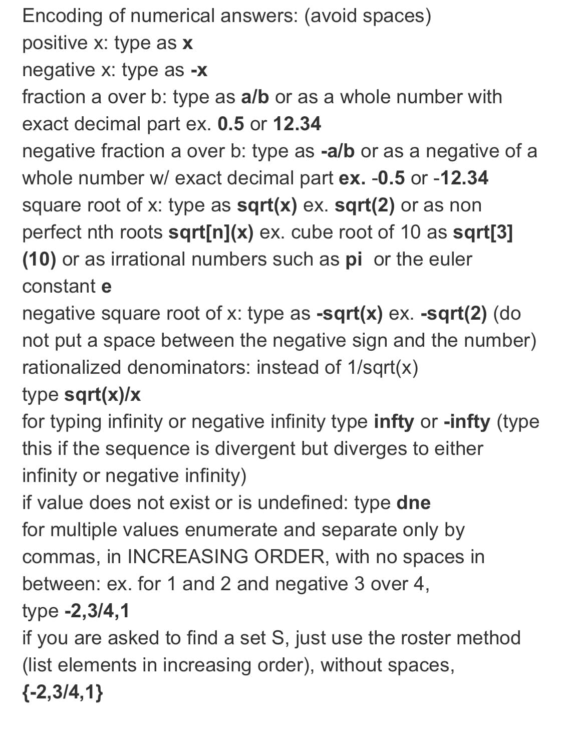 Encoding of numerical answers: (avoid spaces)
positive x: type as x
negative x: type as -x
fraction a over b: type as a/b or as a whole number with
exact decimal part ex. 0.5 or 12.34
negative fraction a over b: type as -a/b or as a negative of a
whole number w/ exact decimal part ex. -0.5 or -12.34
square root of x: type as sqrt(x) ex. sqrt(2) or as non
perfect nth roots sqrt[n] (x) ex. cube root of 10 as sqrt[3]
(10) or as irrational numbers such as pi or the euler
constant e
negative square root of x: type as -sqrt(x) ex. -sqrt(2) (do
not put a space between the negative sign and the number)
rationalized denominators: instead of 1/sqrt(x)
type sqrt(x)/x
for typing infinity or negative infinity type infty or -infty (type
this if the sequence is divergent but diverges to either
infinity or negative infinity)
if value does not exist or is undefined: type dne
for multiple values enumerate and separate only by
commas, in INCREASING ORDER, with no spaces in
between: ex. for 1 and 2 and negative 3 over 4,
type -2,3/4,1
if you are asked to find a set S, just use the roster method
(list elements in increasing order), without spaces,
{-2,3/4,1}