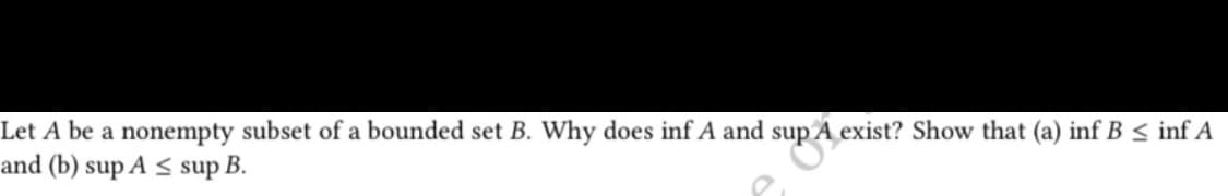 Let A be a nonempty subset of a bounded set B. Why does inf A and sup
sup A exist? Show that (a) inf B ≤ inf A
and (b) sup A ≤ sup B.