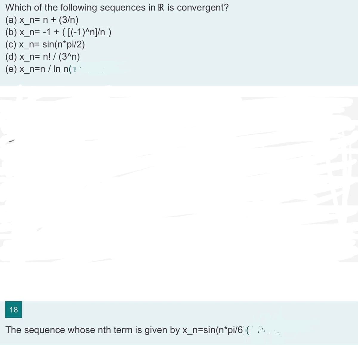 Which of the following sequences in R is convergent?
(a) x_n= n + (3/n)
(b) x_n= -1 + ( [(-1)^n]/n)
(c) x_n= sin(n*pi/2)
(d) x_n= n! / (3^n)
(e) x_n=n / In n(1·
18
The sequence whose nth term is given by x_n=sin(n*pi/6 (