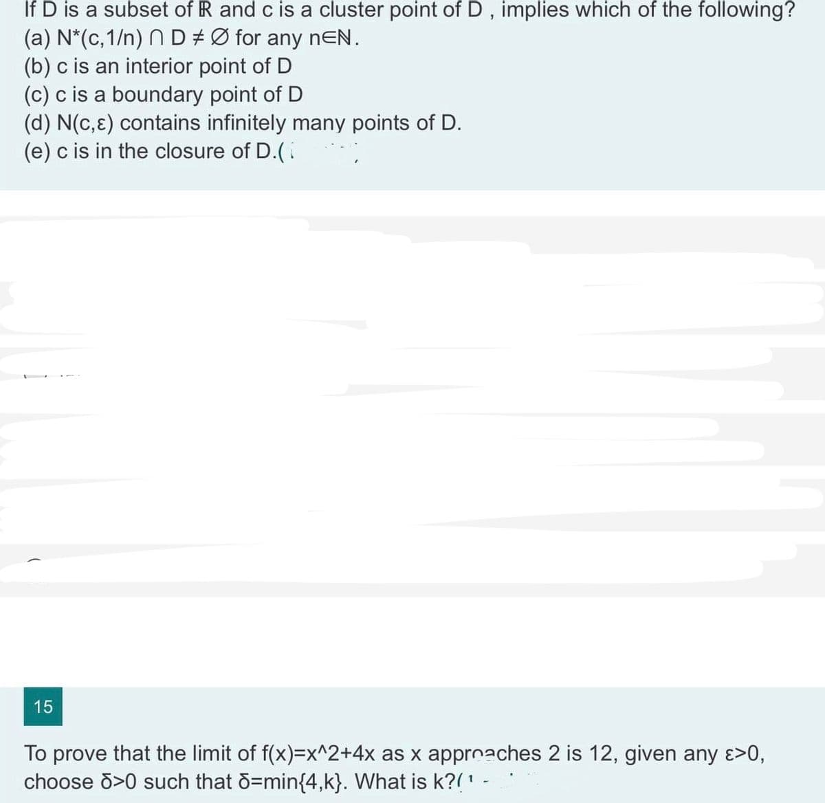 If D is a subset of R and c is a cluster point of D, implies which of the following?
(a) N*(c,1/n) N D ‡ Ø for any nEN.
(b) c is an interior point of D
(c) c is a boundary point of D
(d) N(c,) contains infinitely many points of D.
(e) c is in the closure of D.(
15
To prove that the limit of f(x)=x^2+4x as x approaches 2 is 12, given any >>0,
choose >0 such that d=min{4,k}. What is k?(¹ -