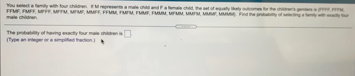 You select a family with four children. If M represents a male child andFa female child, the set of equally likely outcomes for the children's genders is (FFFF, FFFM,
FFMF, FMFF, MFFF, MFFM, MEME, MMFF, FEMM, FMFM, FMMF, FMMM, MEMM, MMFM, MMMF, MMMM). Find the probability of selecting a family with exactly four
male children.
The probability of having exactly four male children is.
(Type an integer or a simplified fraction.)
