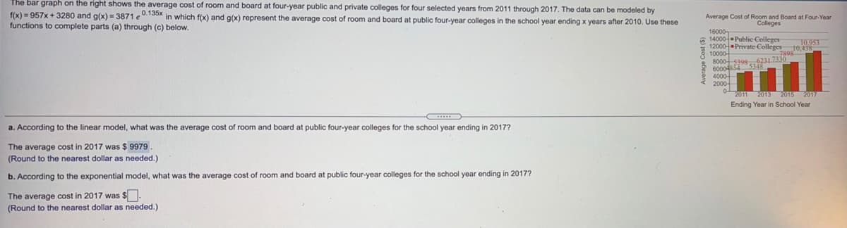 The bar graph on the right shows the average cost of room and board at four-year public and private colleges for four selected years from 2011 through 2017. The data can be modeled by
f(x) = 957x + 3280 and g(x) = 3871 e0.135x in which f(x) and g(x) represent the average cost of room and board at public four-year colleges in the school year ending x years after 2010. Use these
functions to complete parts (a) through (c) below.
Average Cost of Room and Board at Four-Year
Colleges
16000-
* 14000Public Colleges
12000-Private Colleges
8 10000-
8000- 5399 6231 73
60004 5
4000-
2000-
10 953
10,438
2011 2013 2015 2017
Ending Year in School Year
a. According to the linear model, what was the average cost of room and board
public four-year colleges for the school year ending in 2017?
The average cost in 2017 was $ 9979
(Round to the nearest dollar as needed.)
b. According to the exponential model, what was the average cost of room and board at public four-year colleges for the school year ending in 2017?
The average cost in 2017 was $
(Round to the nearest dollar as needed.)
