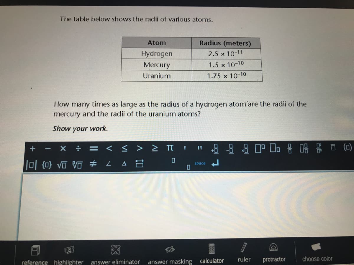 The table below shows the radii of various atoms.
Atom
Radius (meters)
Hydrogen
Mercury
2.5 x 10-11
1.5 x 10-10
Uranium
1.75 x 10-10
How many times as large as the radius of a hydrogen atom are the radii of the
mercury and the radii of the uranium atoms?
Show your work.
< s > > II
||
0 {0} VO Vo # L A B
space
reference highlighter
answer eliminator
answer masking
calculator
ruler
protractor
choose color
