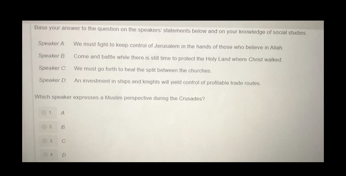 Base your answer to the question on the speakers' statements below and on your knowledge of social studies.
Speaker A:
We must fight to keep control of Jerusalem in the hands of those who believe in Allah.
Speaker B:
Come and battle while there is still time to protect the Holy Land where Christ walked.
Speaker C:
We must go forth to heal the split between the churches.
Speaker D:
An investment in ships and knights will yield control of profitable trade routes.
Which speaker expresses a Muslim perspective during the Crusades?
1.
A
2.
3.
C
