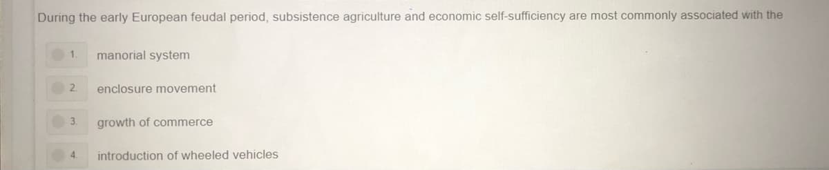 During the early European feudal period, subsistence agriculture and economic self-sufficiency are most commonly associated with the
1.
manorial system
2.
enclosure movement
3.
growth of commerce
4.
introduction of wheeled vehicles
