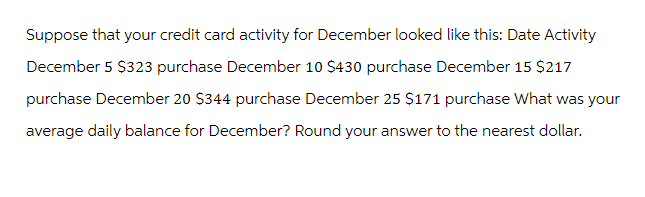 Suppose that your credit card activity for December looked like this: Date Activity
December 5 $323 purchase December 10 $430 purchase December 15 $217
purchase December 20 $344 purchase December 25 $171 purchase What was your
average daily balance for December? Round your answer to the nearest dollar.