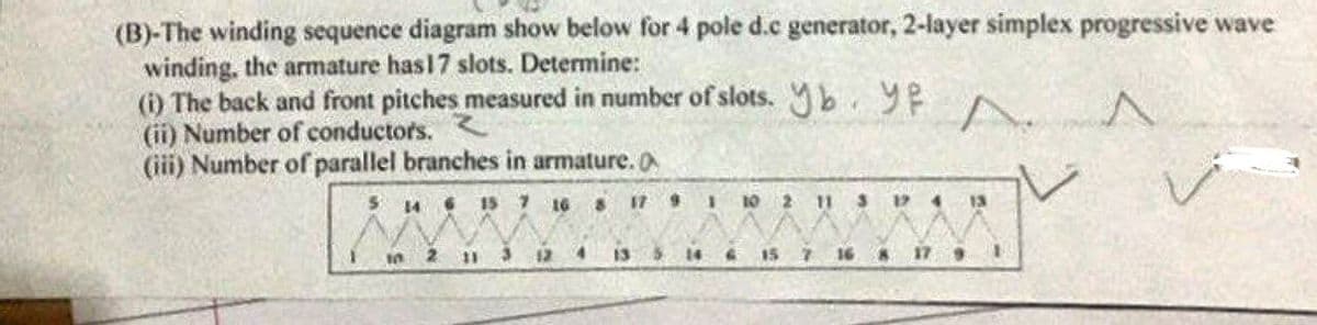 (B)-The winding sequence diagram show below for 4 pole d.c generator, 2-layer simplex progressive wave
winding, the armature has 17 slots. Determine:
(i) The back and front pitches measured in number of slots. b. YPA
A
(ii) Number of
(iii) Number of parallel branches in armature.
5 14 6 15 7 16 8
17 9 1
10 2 11 3 174 13
10
2
11 3 12
14
16 8 17 9 1