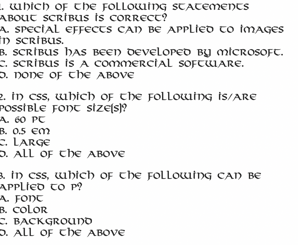 1. which of tHE FOLLOWWİNG STATEMENTS
ABOUT SCRİBUS İS CORRECT?
A. SPECİAL EFFECTS CAN BE APPLIED to İMAGES
in SCRİBUS.
B. SCRİBUS HAS BEEN DEVELOPED BY MICROSOFT.
c. SCRİBUS is A COMMERCİAL SOFTWARE.
O. NONE OF THE ABOVE
2. in css, which of the FOLLOWING İS/ARE
POSSİBLE FONt size[s)?
А. 60 PT
В. О.5 еM
c. LARGE
D. ALL of tHE ABOVE
3. in css, wbich of the FOLLOWİNG CAN BE
APPLIED TO P?
A. FONT
B. COLOR
с. ВАСКGROUND
D. ALL OF tHE ABOVE
