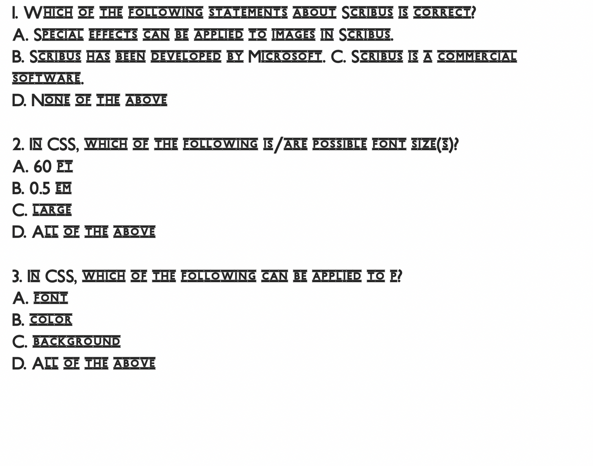 I. WHICH OE THE FOLLOWING STATEMENTS ABOUI SCRIBUS IS CORRECT
A. SPECIAL EFFECTS CAN BE APPLIED TO IMAGES IN SCRIBUS.
B. SCRIBUS HAS BEEN DEVELOPED BY MICROSOFT. C. SCRIBUS IS A COMMER CIAL
SOFTWARE.
D. NONE OF THE ABOVE
2. IN CSS, WHICH OF THE FOLLOWING IS ARE POSSIBLE FONTI SIZE S?
Α. 60 Ε
B. 0.5 EM
C. EARGE
D. ALL OE THE ABOVE
3. IN CSS, WHICH OE THE EOLLOWING CAN BE APPLIED TO E?
A. ΕONΤ
B. COLOR
C. BACK GROUND
D. ALE OF THE ABOVE
