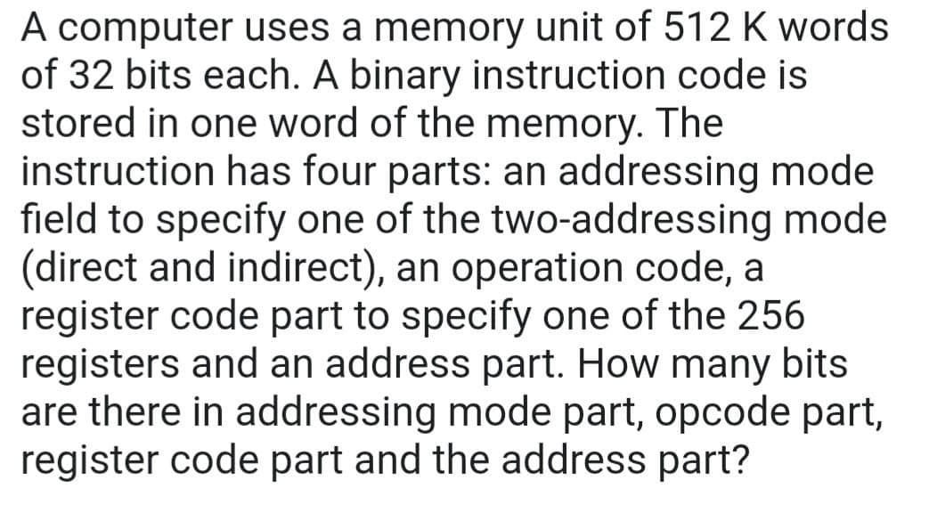 A computer uses a memory unit of 512 K words
of 32 bits each. A binary instruction code is
stored in one word of the memory. The
instruction has four parts: an addressing mode
field to specify one of the two-addressing mode
(direct and indirect), an operation code, a
register code part to specify one of the 256
registers and an address part. How many bits
are there in addressing mode part, opcode part,
register code part and the address part?