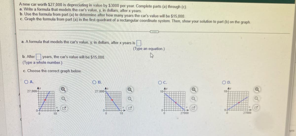 ### Depreciation of a Car's Value

**Problem Statement:**
A new car worth $27,000 is depreciating in value by $3,000 per year. Complete parts (a) through (c):

a. Write a formula that models the car's value, \( y \), in dollars, after \( x \) years.

b. Use the formula from part (a) to determine after how many years the car's value will be $15,000.

c. Graph the formula from part (a) in the first quadrant of a rectangular coordinate system. Then, show your solution to part (b) on the graph.

---

**Solution:**

**a. Formula Development:**
A formula that models the car's value, \( y \), in dollars, after \( x \) years is:
\[ 
y = 27000 - 3000x 
\]

**b. Determining Time for Given Value:**
To find after how many years the car's value will be $15,000, we set up the equation:
\[
15000 = 27000 - 3000x
\]
Solving for \( x \):
\[
15000 = 27000 - 3000x \\
3000x = 27000 - 15000 \\
3000x = 12000 \\
x = \frac{12000}{3000} \\
x = 4
\]
So, after 4 years, the car's value will be $15,000.

**c. Choosing the Correct Graph:**
Below are the graphs representing the model:

- **Graph A** shows a linear decrease from $27,000 to $0 over 9 years.
- **Graph B** shows a linear decrease from $27,000 to $0 over 10 years.
- **Graph C** and **Graph D** seem not relevant for linear depreciation of car value as they do not have meaningful x-axis or y-axis labels corresponding to the car's value depreciation scenario.

The correct graph should be option **B**, which accurately represents the depreciation model \( y = 27000 - 3000x \).

**Graph B**: This graph has the y-axis representing the car's value in dollars and the x-axis representing time in years. It shows a starting value of $27,000 when \( x = 0 \) and a linear decline to $0 over a span of