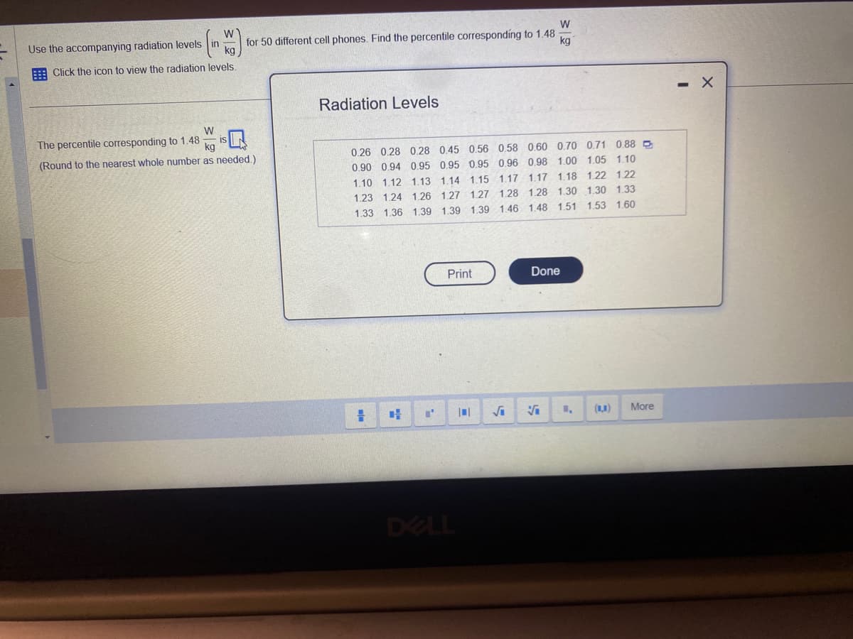 Use the accompanying radiation levels
W
Click the icon to view the radiation levels.
for 50 different cell phones. Find the percentile corresponding to 1.48
W
kg
The percentile corresponding to 1.48 ka
W
is
(Round to the nearest whole number as needed.).
Radiation Levels
0.26 0.28 0.28 0.45 0.56 0.58 0.60 0.70 0.71 0.88
0.90 0.94 0.95 0.95 0.95 0.96 0.98 1.00 1.05 1.10
1.17 1.18 122 122
1.10 1.12 1.13 1.14 1.15 1.17
1.23 1.24 1.26 1.27 1.27 1.28 1.28 1.30 1.30 1.33
1.53 1.60
1.33 1.36 1.39 1.39 1.39 1.46 1.48 1.51
#
DE
I'
Print
DELL
||
Done
√₁ √
1,
More
X