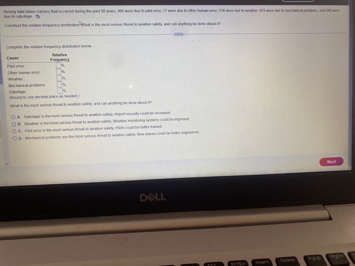 Among fatal plane crashes that occurred during the past 50 years, 490 were due to pilot error, 77 were due to other human error, 538 were due to weather, 623 were due to mechanical problems, and 449 were
due to sabotage.
Construct the relative frequency distribution What is the most serious threat to aviation safety, and can anything be done about it?
Complete the relative frequency distribution below.
Relative
Frequency
1%
Cause
Pilot error
Other human error
Weather
Mechanical problems
Sabotage
(Round to one decimal place as needed.)
What is the most serious threat to aviation safety, and can anything be done about it?
%
%
%
EXID
O A. Sabotage is the most serious threat to aviation safety. Airport security could be increased
OB. Weather is the most serious threat to aviation safety. Weather monitoring systems could be improved.
OC. Pilot error is the most serious threat to aviation safety. Pilots could be better trained.
OD. Mechanical problems are the most serious threat to aviation safety. New planes could be better engineered
DELL
512
PrtScr
Insert
Delete
PgUp
Next
PgDn