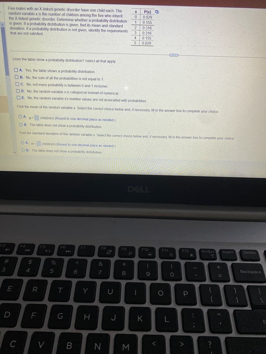 F3
Five males with an X-linked genetic disorder have one child each. The
random variable x is the number of children among the five who inherit
the X-linked genetic disorder. Determine whether a probability distribution
is given. If a probability distribution is given, find its mean and standard
deviation. If a probability distribution is not given, identify the requirements
that are not satisfied.
#
3
E
D
C
Does the table show a probability distribution? Select all that apply.
A. Yes, the table shows a probability distribution.
B. No, the sum of all the probabilities is not equal to 1.
C. No, not every probability is between 0 and 1 inclusive.
D. No, the random variable x is categorical instead of numerical
E. No, the random variable x's number values are not associated with probabilities.
Find the mean of the random variable x. Select the correct choice below and, if necessary, fill in the answer box to complete your choice
OA a child(ren) (Round to one decimal place as needed.)
B. The table does not show a probability distribution.
F4
OA. =
P=
OB. The table does not show a probability distribution.
Find the standard deviation of the random variable x Select the correct choice below and, if necessary, fill in the answer box to complete your choice
K4
$
4
R
child(ren) (Round to one decimal place as needed.)
F
F5
► 11
V
%
5
F6
T
G
B
6
F7
Y
H
F8
&
7
N
U
J
F9
*00
P(x)
0.029
0
1
0.155
2
0.316
3
0.316
4 0.155
5
0.029
8
X
M
DELL
1
F10
K
(
9
<
GEZON
F11
F™
O
Q
)
O
L
F12
P
>
Q
PrtScr
ugn
{
[
?
+ 11
Insert
}
1
Delete
Backspace
E