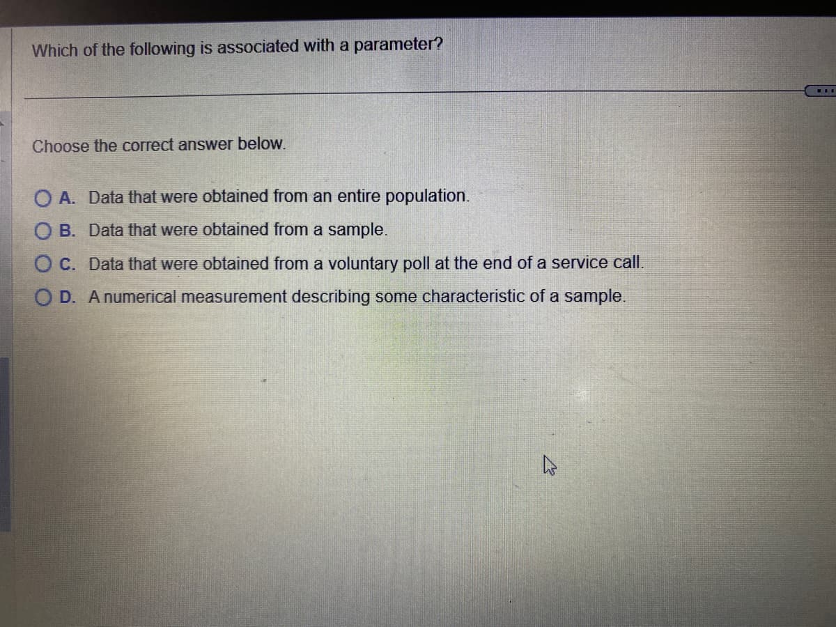 Which of the following is associated with a parameter?
Choose the correct answer below.
O A. Data that were obtained from an entire population.
OB. Data that were obtained from a sample.
O C. Data that were obtained from a voluntary poll at the end of a service call.
OD. A numerical measurement describing some characteristic of a sample.
ELE