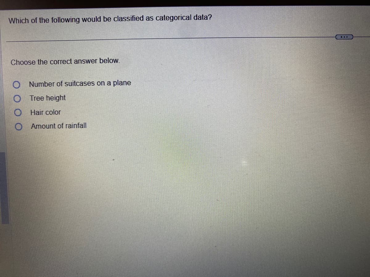 Which of the following would be classified as categorical data?
Choose the correct answer below.
O Number of suitcases on a plane
Tree height
Hair color
O Amount of rainfall