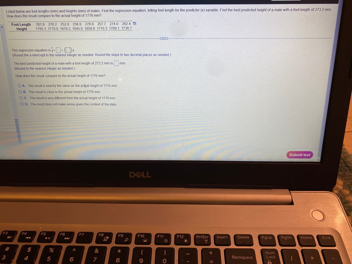 Listed below are foot lengths (mm) and heights (mm) of males. Find the regression equation, letting foot length be the predictor (x) variable. Find the best predicted height of a male with a foot length of 273.2 mm.
How does the result compare to the actual height of 1776 mm?
F3
3
Foot Length 281.8 278.2 252.8 258.8 278.8 257.7 274.0 262.4
Height
1785.1 1770.8 1676.3 1645.8 1858.8 1710.3 1789.1 1736.7
The regression equation is y=+x
(Round the y-intercept to the nearest integer as needed. Round the slope to two decimal places as needed.)
The best predicted height of a male with a foot length of 273.2 mm is
(Round to the nearest integer as needed.)
How does the result compare to the actual height of 1776 mm?
OA. The result is exactly the same as the actual height of 1776 mm.
OB. The result is close to the actual height of 1776 mm.
OC. The result is very different from the actual height of 1776 mm.
OD. The result does not make sense given the context of the data.
F4
$
4
F5
%
5
F6
7
►
A
6
F7
F8
&
7
O
mm.
F9
00 *
8
DELL
p
F10
!!!
(
9
C
F11
)
O
F12
-
PrtScr
"20
+
Insert
Delete
Backspace
[0
Num
Lock
8
Submit test
PgUp PgDn Home
1
*
End