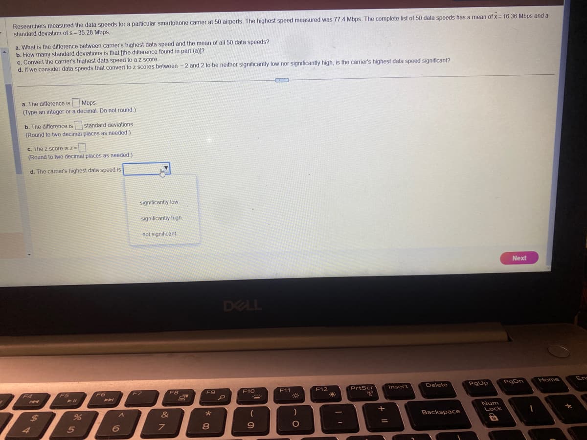 Researchers measured the data speeds for a particular smartphone carrier at 50 airports. The highest speed measured was 77.4 Mbps. The complete list of 50 data speeds has a mean of x = 16.36 Mbps and a
standard deviation of s=35.28 Mbps.
a. What is the difference between carrier's highest data speed and the mean of all 50 data speeds?
b. How many standard deviations is that [the difference found in part (a)]?
c. Convert the carrier's highest data speed to a z score.
d. If we consider data speeds that convert to z scores between -2 and 2 to be neither significantly low nor significantly high, is the carrier's highest data speed significant?
a. The difference is
Mbps
(Type an integer or a decimal. Do not round.)
b. The difference is
standard deviations.
(Round to two decimal places as needed)
c. The z score is z=
(Round to two decimal places as needed.)
d. The carrier's highest data speed is
F4
$
4
F5
%
5
F6
A
6
significantly low
significantly high,
F7
not significant
F8
&
7
F9
8
DELL
p
F10
69
F11
)
O
F12
22
PrtScr
₂0
=
Insert
Delete
Backspace
PgUp
Num
Lock
8
Next
PgDn
1
Home