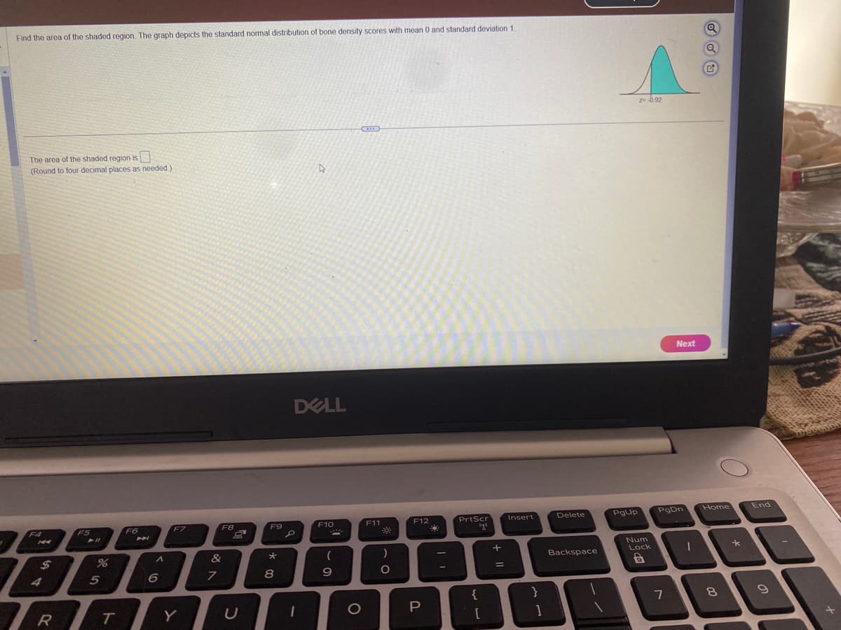 Find the area of the shaded region. The graph depicts the standard normal distribution of bone density scores with mean 0 and standard deviation 1.
The area of the shaded region is
(Round to four decimal places as needed.)
$
4
F5
➤11
%
5
F6
PP
^
F7
RTY
F8
&
7
U
F9
*
8
DELL
S
D
1
F10
(
9
O
F11
*
)
O
F12
P
PrtScr
080
{
[
+ 11
Insert
}
1
Delete
Backspace
PgUp
z= -0.92
Num
Lock
6
7
Next
。
PgDn
Q
G
1
Home
8
*
End
9