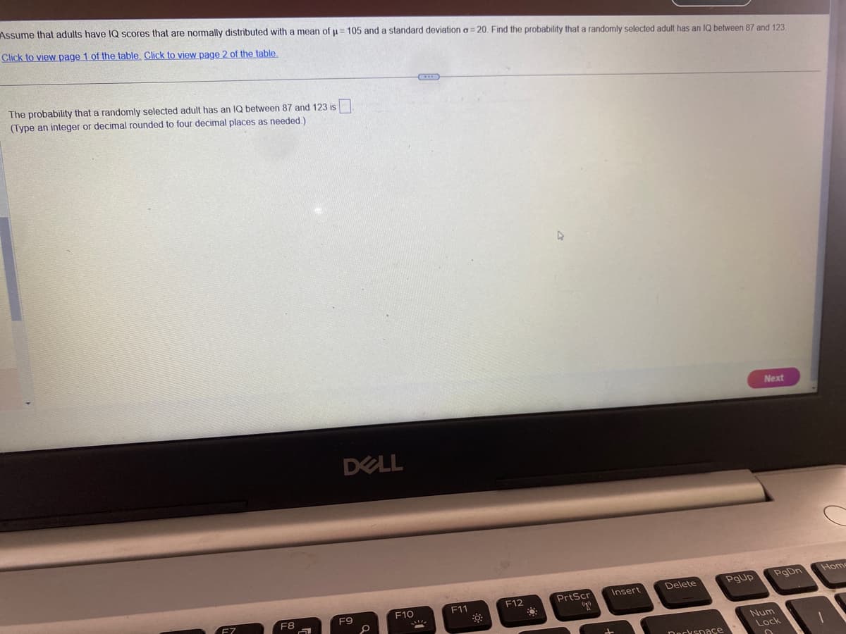 Assume
that adults have IQ scores that are normally distributed with a mean of µ= 105 and a standard deviation a=20. Find the probability that a randomly selected adult has an IQ between 87 and 123.
Click to view page 1 of the table. Click to view page 2 of the table.
The probability that a randomly selected adult has an IQ between 87 and 123 is
(Type an integer or decimal rounded to four decimal places as needed.)
F7
F8
2
DELL
F9
F10
F11
F12
4
Insert
PrtScr
cogs
Delete
Deckspace
PgUp
Next
PgDn
Num
Lock
Home
1