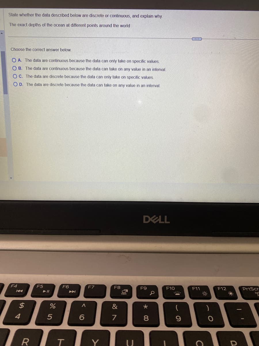 State whether the data described below are discrete or continuous, and explain why.
The exact depths of the ocean at different points around the world
Choose the correct answer below.
O A. The data are continuous because the data can only take on specific values.
OB. The data are continuous because the data can take on any value in an interval.
OC. The data are discrete because the data can only take on specific values.
OD. The data are discrete because the data can take on any value in an interval.
F4
KA
$
4
F5
► 11
%
5
F6
RT
A
<
6
F7
Y
F8
&
7
80
U
DELL
F9
*
8
0
F10
9
...
F11
C
O
F12
D
PrtScr
po