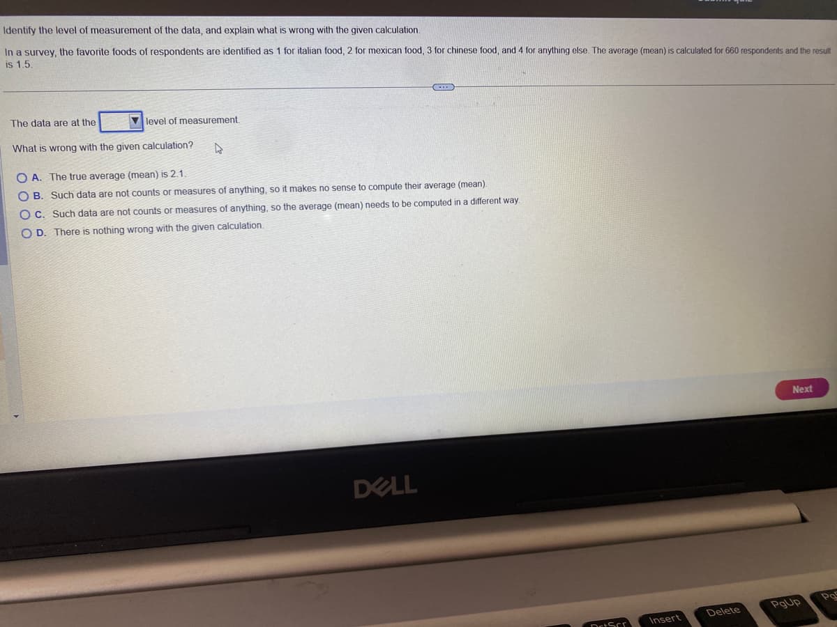 Identify the level of measurement of the data, and explain what is wrong with the given calculation.
In a survey, the favorite foods of respondents are identified as 1 for italian food, 2 for mexican food, 3 for chinese food, and 4 for anything else. The average (mean) is calculated for 660 respondents and the result
is 1.5.
level of measurement.
The data are at the
What is wrong with the given calculation?
C
OA. The true average (mean) is 2.1.
OB. Such data are not counts or measures of anything, so it makes no sense to compute their average (mean).
OC. Such data are not counts or measures of anything, so the average (mean) needs to be computed in a different way.
OD. There is nothing wrong with the given calculation.
DELL
DrtScr
Insert
Delete
Next
PgUp
Pas
