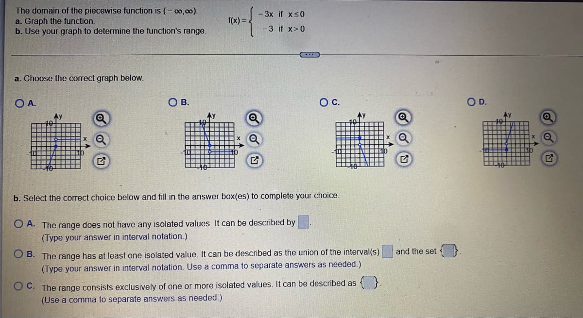 The domain of the piecewise function is (-∞0,00).
a. Graph the function.
b. Use your graph to determine the function's range.
a. Choose the correct graph below.
O A.
Ау
Q
Q
OA. The range
O B.
f(x)
-3x if x≤0
-3 if x>0
b. Select the correct choice below and fill in the answer box(es) to complete your choice.
O C.
not have any isolated values. It can be described by
(Type your answer in interval notation.)
Aу
OB. The range has at least one isolated value. It can be described as the union of the interval(s)
(Type your answer in interval notation. Use a comma to separate answers as needed.)
OC. The range consists exclusively of one or more isolated values. It can be described as
(Use a comma to separate answers as needed.)
and the set
O D.
2