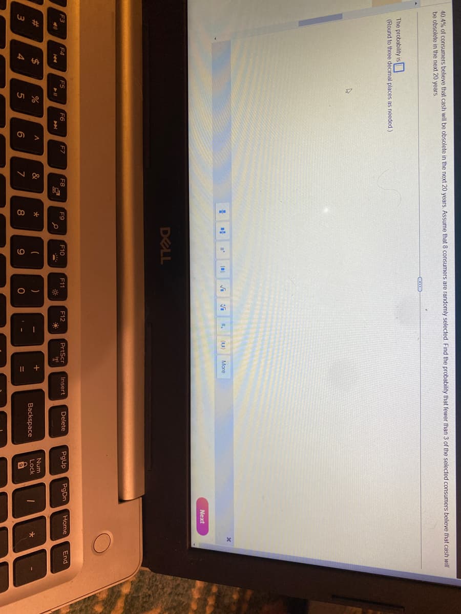 40.4% of consumers believe that cash will be obsolete in the next 20 years. Assume that 8 consumers are randomly selected. Find the probability that fewer than 3 of the selected consumers believe that cash will
be obsolete in the next 20 years.
The probability is
(Round to three decimal places as needed.)
F3
F4
3
D
F5
► 11
$
000
4
%
F6
5
^
6
F7
F8
&
7
# D
F9
*
8
I'
DELL
م
F10
(
9
|
C
F11
)
0
V
F12
*
I
(10) More
PrtScr
ago
+
=
Insert
Delete
Backspace
PgUp
Num
Lock
9
PgDn
I
Next
Home
*
End