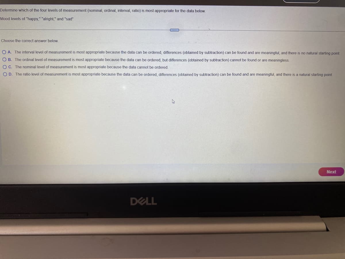Determine which of the four levels of measurement (nominal, ordinal, interval, ratio) is most appropriate for the data below.
Mood levels of "happy," "alright," and "sad"
Choose the correct answer below.
O A. The interval level of measurement is most appropriate because the data can be ordered, differences (obtained by subtraction) can be found and are meaningful, and there is no natural starting point.
O B. The ordinal level of measurement is most appropriate because the data can be ordered, but differences (obtained by subtraction) cannot be found or are meaningless.
OC. The nominal level of measurement is most appropriate because the data cannot be ordered.
OD. The ratio level of measurement is most appropriate because the data can be ordered, differences (obtained by subtraction) can be found and are meaningful, and there is a natural starting point.
DELL
A
Next