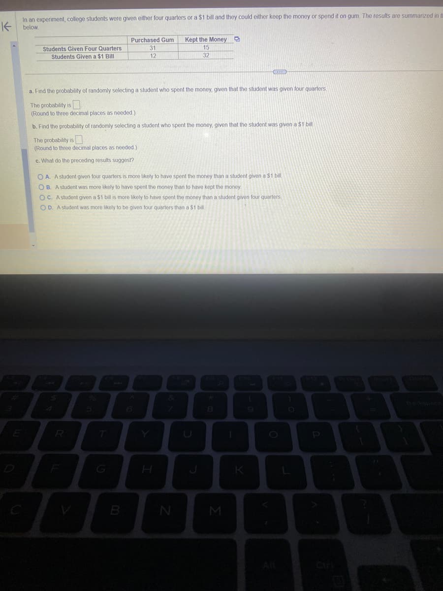 K
In an experiment, college students were given either four quarters or a $1 bill and they could either keep the money or spend it on gum. The results are summarized in ti
below.
Students Given Four Quarters
Students Given a $1 Bill
a. Find the probability of randomly selecting a student who spent the money, given that the student was given four quarters.
The probability is
(Round to three decimal places as needed.)
b. Find the probability of randomly selecting a student who spent the money, given that the student was given a $1 bill.
The probability is
(Round to three decimal places as needed.)
c. What do the preceding results suggest?
4
Purchased Gum
31
12
OA. A student given four quarters is more likely to have spent the money than a student given a $1 bill.
OB. A student was more likely to have spent the money than to have kept the money.
OC. A student given a $1 bill is more likely to have spent the money than a student given four quarters.
OD. A student was more likely to be given four quarters than a $1 bill.
R
G
B
H
Kept the Money B
15
32
8
N
8
M
K
9
F11
O
A
P
36
{
[
}
Debts
S