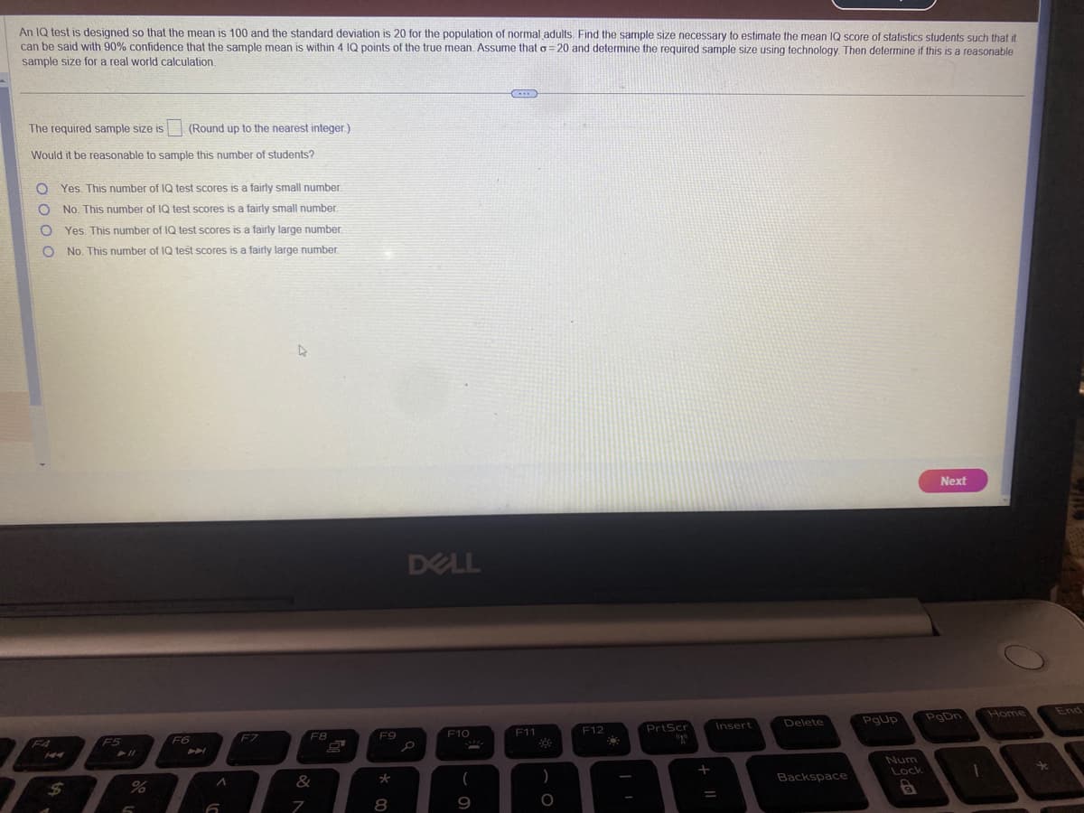 An IQ test is designed so that the mean is 100 and the standard deviation is 20 for the population of normal adults. Find the sample size necessary to estimate the mean IQ score of statistics students such that it
can be said with 90% confidence that the sample mean is within 4 IQ points of the true mean. Assume that o=20 and determine the required sample size using technology. Then determine if this is a reasonable
sample size for a real world calculation.
The required sample size is
Would it be reasonable to sample this number of students?
O Yes. This number of IQ test scores is a fairly small number.
O No. This number of IQ test scores is a fairly small number.
Yes. This number of IQ test scores is a fairly large number.
No. This number of IQ test scores is a fairly large number.
O
O
F4
$
F5
(Round up to the nearest integer.)
► 11
5
F6
A
6
F7
D
F8
&
7
F9
*
8
DELL
F10
(
9
(...)
F11
)
O
F12
PrtScr
upo
+
=
Insert
Delete
Backspace
PgUp
Lock
Next
PgDn
1
Home
*
End