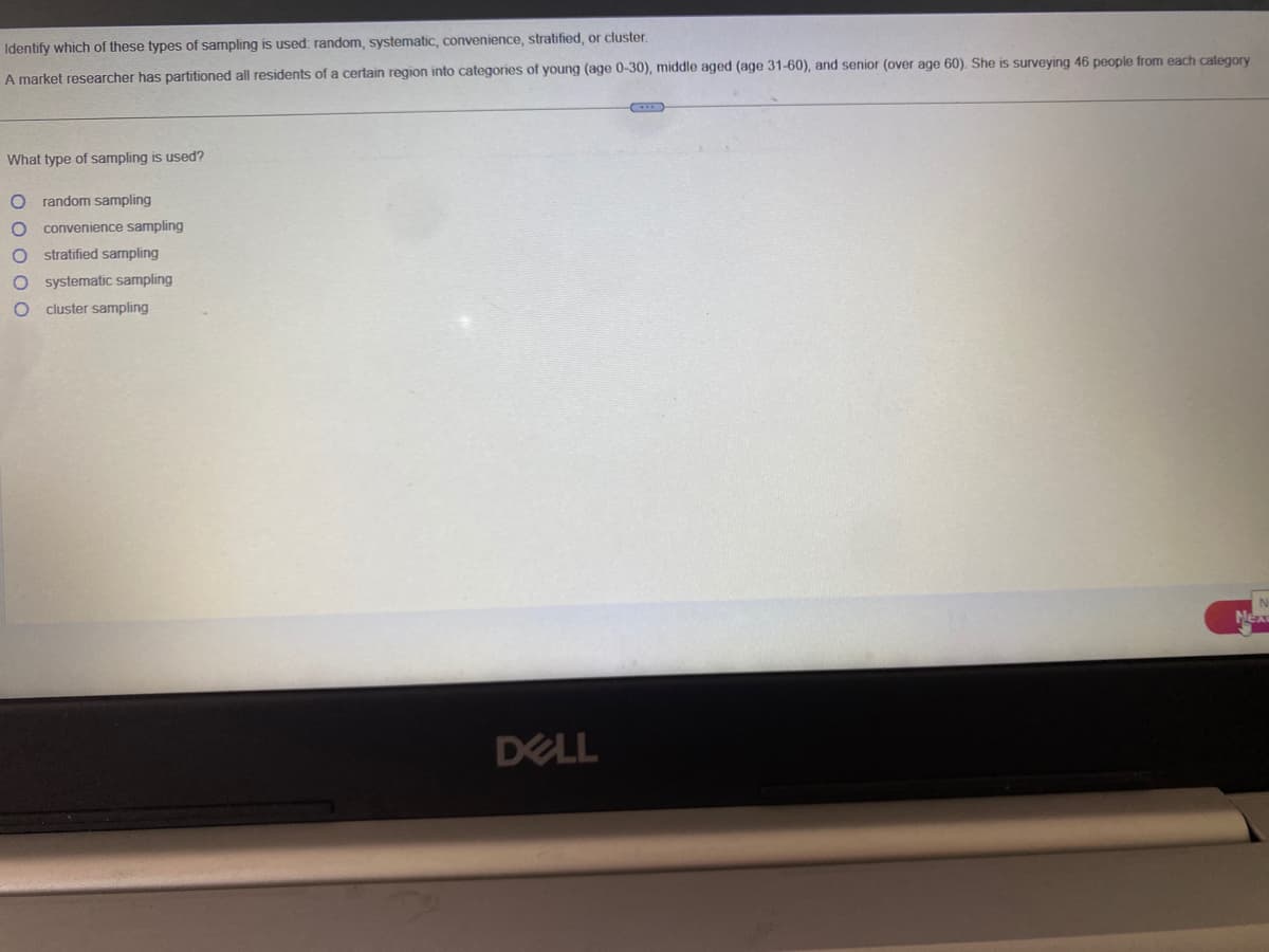 Identify
which of these types of sampling is used: random, systematic, convenience, stratified, or cluster.
A market researcher has partitioned all residents of a certain region into categories of young (age 0-30), middle aged (age 31-60), and senior (over age 60). She is surveying 46 people from each category
What type of sampling is used?
O random sampling
0000
convenience sampling
stratified sampling
systematic sampling
cluster sampling
DELL
Nex