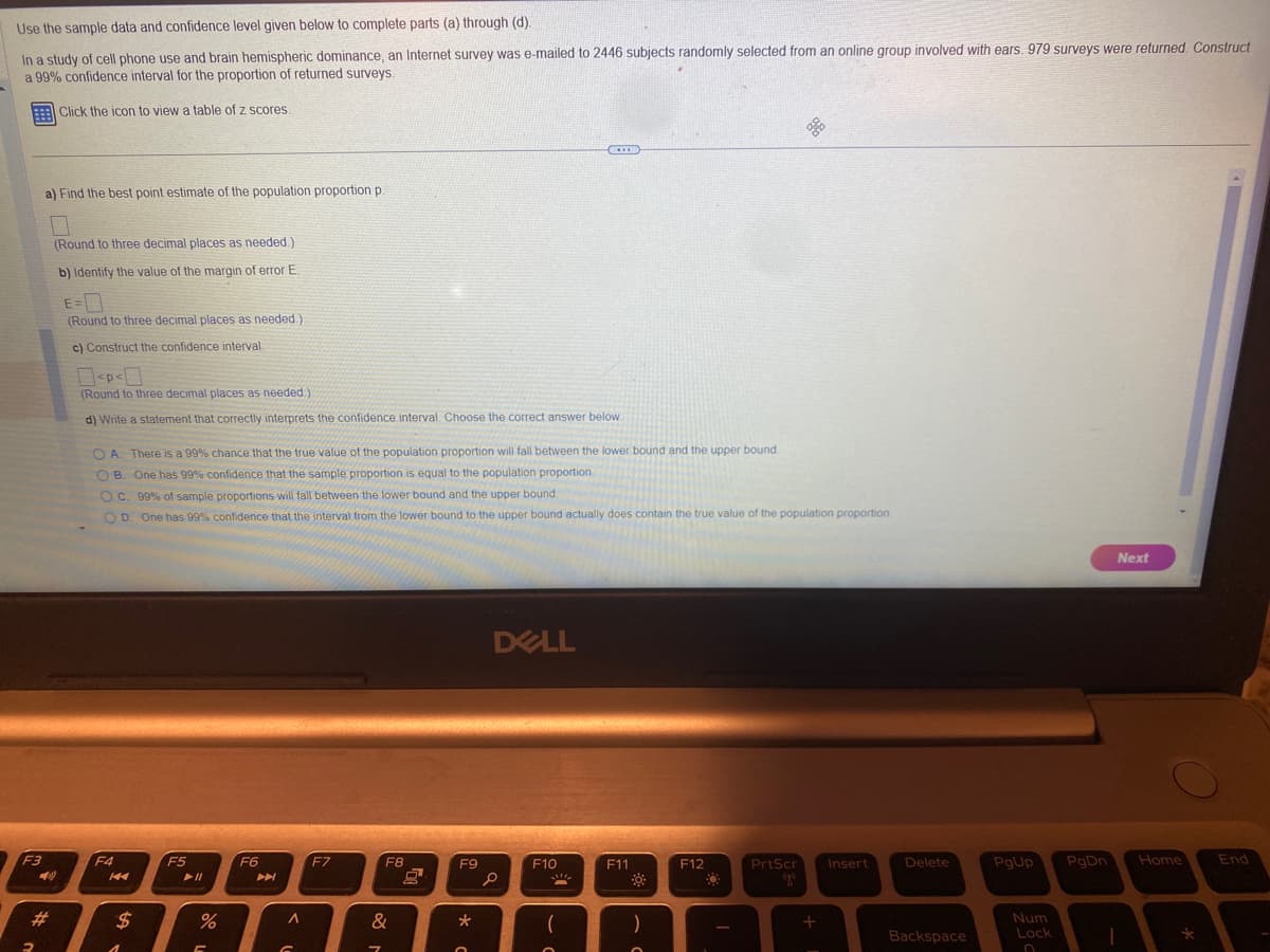 Use the sample data and confidence level given below to complete parts (a) through (d).
In a study of cell phone use and brain hemispheric dominance, an Internet survey was e-mailed to 2446 subjects randomly selected from an online group involved with ears. 979 surveys were returned. Construct
a 99% confidence interval for the proportion of returned surveys.
F3
2
a) Find the best point estimate of the population proportion p.
#
Click the icon to view a table of z scores.
7
(Round to three decimal places as needed.)
b) Identify the value of the margin of error E.
E=
(Round to three decimal places as needed.).
c) Construct the confidence interval
0<P < 0
(Round to three decimal places as needed.).
d) Write a statement that correctly interprets the confidence interval. Choose the correct answer below.
OA. There is a 99% chance that the true value of the population proportion will fall between the lower bound and the upper bound.
OB. One has 99% confidence that the sample proportion is equal to the population proportion.
OC. 99% of sample proportions will fall between the lower bound and the upper bound.
OD. One has 99% confidence that the interval from the lower bound to the upper bound actually does contain the true value of the population proportion.
F4
K4
$
Yº
F5
%
5
F6
€
A
G
F7
F8
&
7
10
F9
0
*
DELL
O
...
F10
!!!
F11
☀
)
F12
Q
I
PrtScr
ago
+
Insert
Delete
Backspace
Next
PgUp PgDn Home
Num
Lock
O
1
*
End