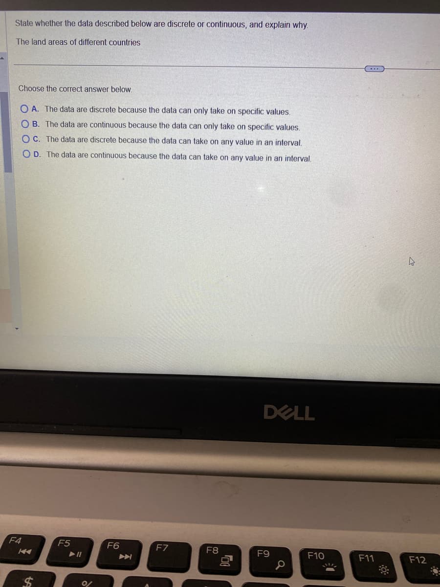 State whether the data described below are discrete or continuous, and explain why.
The land areas of different countries
Choose the correct answer below.
OA. The data are discrete because the data can only take on specific values.
OB. The data are continuous because the data can only take on specific values.
OC. The data are discrete because the data can take on any value in an interval.
O D. The data are continuous because the data can take on any value in an interval.
F4
K
$
F5
► 11
0/
F6
F7
F8
DELL
F9
0
F10
F11
0:
4
F12