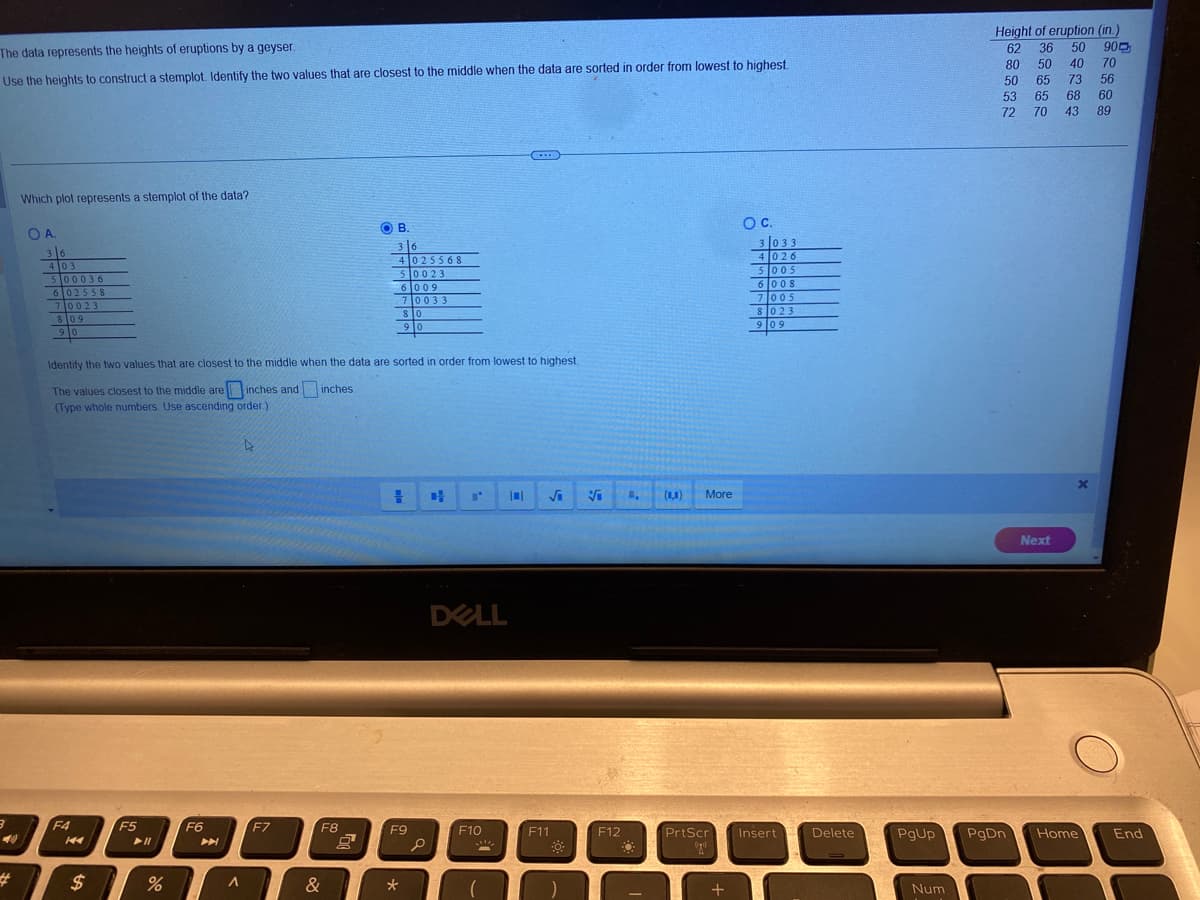 The data represents the heights of eruptions by a geyser.
Use the heights to construct a stemplot. Identify the two values that are closest to the middle when the data are sorted in order from lowest to highest.
3
#
Which plot represents a stemplot of the data?
OA.
36
4 03
500036
6 02558
7 0023
809
90
F4
14
$
F5
Identify the two values that are closest to the middle when the data are sorted in order from lowest to highest.
inches.
The values closest to the middle are inches and
(Type whole numbers. Use ascending order.)
%
F6
A
F7
F8
OB.
&
36
4025568
50023
6 009
70033
80
90
= CH
F9
*
0
I'
DELL
(...)
F10
F11
☀
Vi 1, (1,1) More
F12
-
O C.
+
3 033
4026
5005
6 008
7005
8023
909
PrtScr Insert
(0)
Delete
PgUp
Num
Height of eruption (in.)
62
900
36 50
80 50 40 70
50 65 73 56
53
65 68
60
72
70
43 89
Next
x
PgDn Home
End