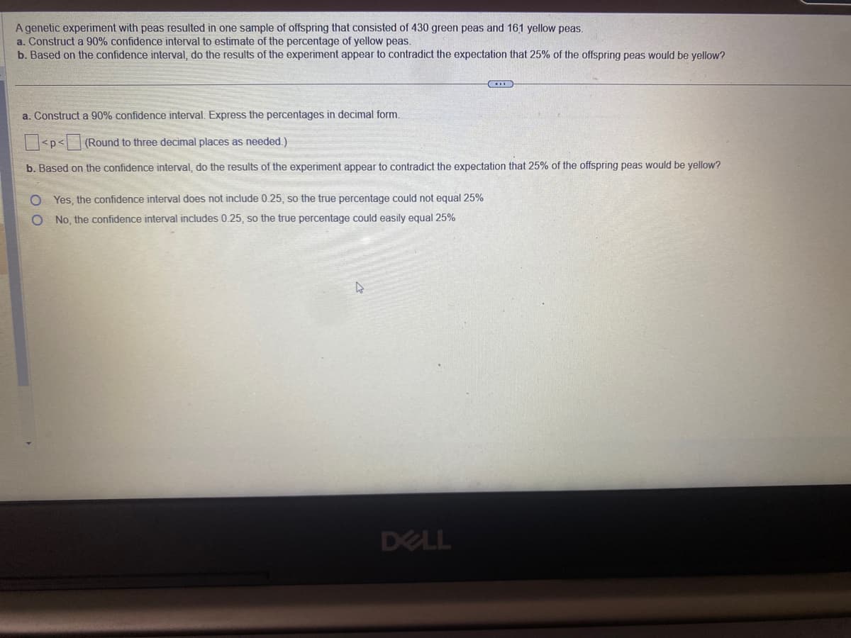 A genetic experiment with peas resulted in one sample of offspring that consisted of 430 green peas and 161 yellow peas.
a. Construct a 90% confidence interval to estimate of the percentage of yellow peas.
b. Based on the confidence interval, do the results of the experiment appear to contradict the expectation that 25% of the offspring peas would be yellow?
a. Construct a 90% confidence interval. Express the percentages in decimal form.
<p<
(Round to three decimal places as needed.)
b. Based on the confidence interval, do the results of the experiment appear to contradict the expectation that 25% of the offspring peas would be yellow?
O Yes, the confidence interval does not include 0.25, so the true percentage could not equal 25%
O
No, the confidence interval includes 0.25, so the true percentage could easily equal 25%
4
ACCORD
DELL